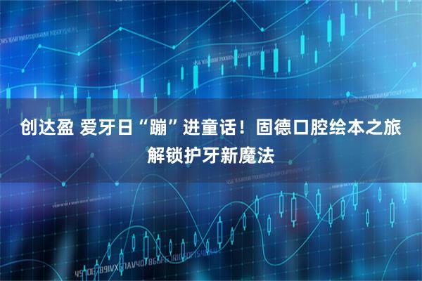 创达盈 爱牙日“蹦”进童话！固德口腔绘本之旅解锁护牙新魔法