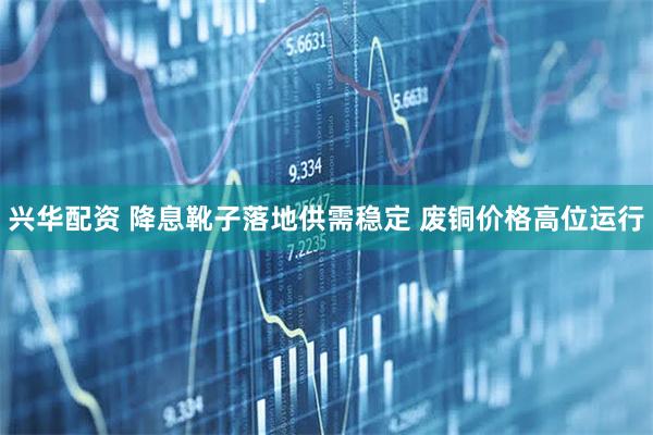兴华配资 降息靴子落地供需稳定 废铜价格高位运行