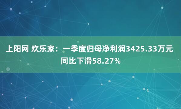 上阳网 欢乐家：一季度归母净利润3425.33万元 同比下滑58.27%