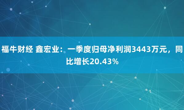 福牛财经 鑫宏业：一季度归母净利润3443万元，同比增长20.43%