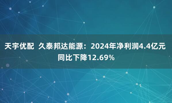 天宇优配  久泰邦达能源：2024年净利润4.4亿元 同比下降12.69%