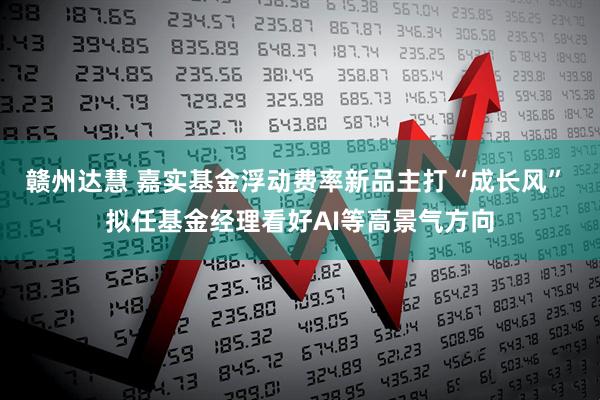 赣州达慧 嘉实基金浮动费率新品主打“成长风” 拟任基金经理看好AI等高景气方向