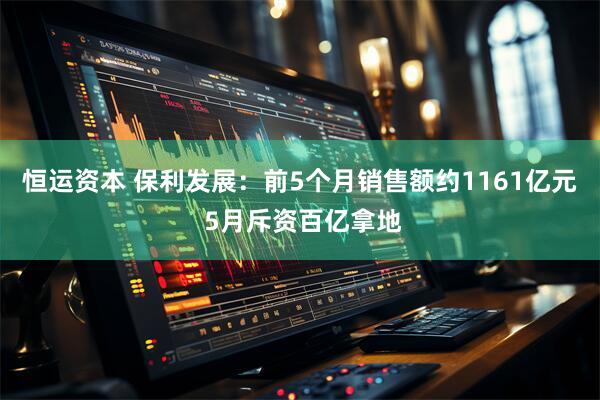 恒运资本 保利发展：前5个月销售额约1161亿元 5月斥资百亿拿地