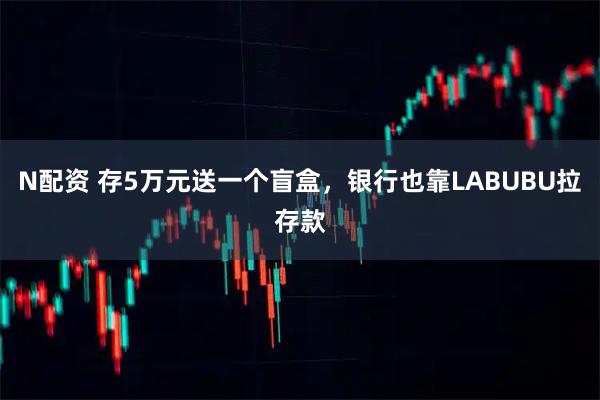 N配资 存5万元送一个盲盒，银行也靠LABUBU拉存款
