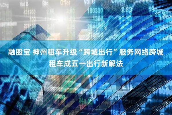 融股宝 神州租车升级“跨城出行”服务网络跨城租车成五一出行新解法