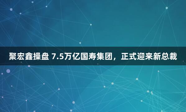 聚宏鑫操盘 7.5万亿国寿集团，正式迎来新总裁