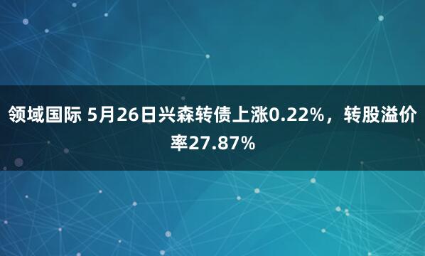 领域国际 5月26日兴森转债上涨0.22%，转股溢价率27.87%
