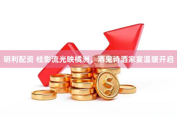 明利配资 桂影流光映橘洲，酒鬼诗酒家宴温暖开启