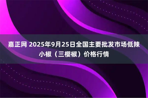 嘉正网 2025年9月25日全国主要批发市场低辣小椒（三樱椒）价格行情