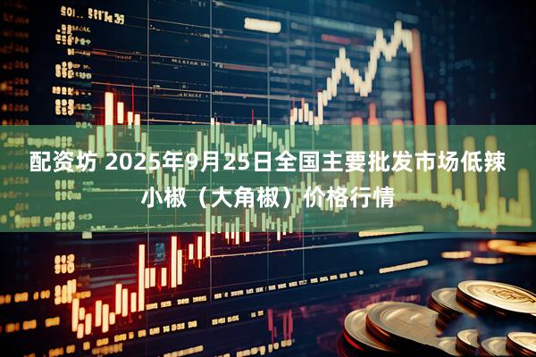 配资坊 2025年9月25日全国主要批发市场低辣小椒（大角椒）价格行情