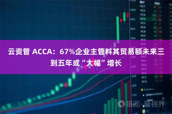 云资管 ACCA：67%企业主管料其贸易额未来三到五年或“大幅”增长