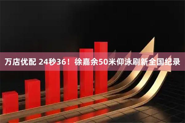 万店优配 24秒36！徐嘉余50米仰泳刷新全国纪录