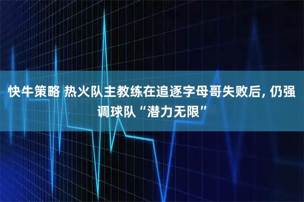快牛策略 热火队主教练在追逐字母哥失败后, 仍强调球队“潜力无限”