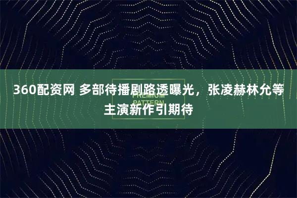 360配资网 多部待播剧路透曝光，张凌赫林允等主演新作引期待