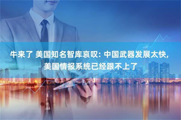 牛来了 美国知名智库哀叹: 中国武器发展太快, 美国情报系统已经跟不上了