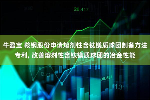 牛盈宝 鞍钢股份申请熔剂性含钛镁质球团制备方法专利, 改善熔剂性含钛镁质球团的冶金性能