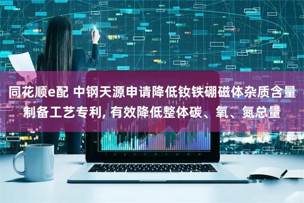 同花顺e配 中钢天源申请降低钕铁硼磁体杂质含量制备工艺专利, 有效降低整体碳、氧、氮总量