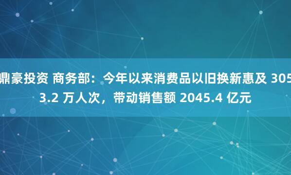 鼎豪投资 商务部:今年以来消费品以旧换新惠及 3053.2 万人次,带动销售额 2045.4 亿元