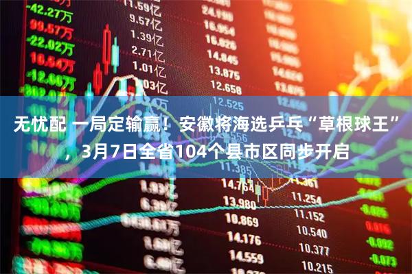 无忧配 一局定输赢！安徽将海选乒乓“草根球王”，3月7日全省104个县市区同步开启