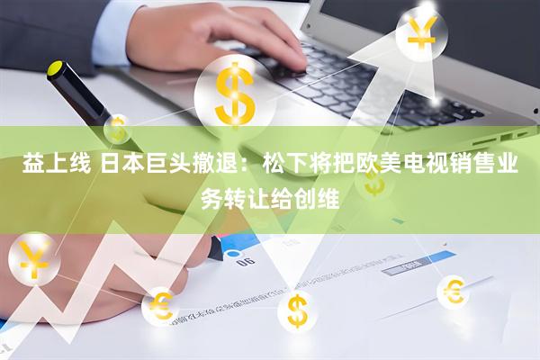 益上线 日本巨头撤退：松下将把欧美电视销售业务转让给创维