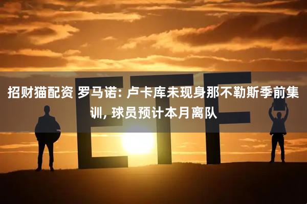 招财猫配资 罗马诺: 卢卡库未现身那不勒斯季前集训, 球员预计本月离队